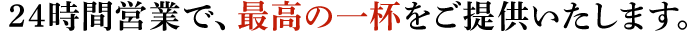 24時間営業で、最高の一杯をご提供いたします。